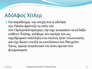 Αδόλφος Χίτλερ
 Για παράδειγμα, την εποχή που η αδελφή
του Πάολα φρόντιζε το σπίτι του
στο Ομπερσάλτσμπεργκ, την είχε αναγκάσει να αλλάξει
επίθετο. Επίσης, ανέφερε τον πατέρα του ως
ταχυδρομικό υπάλληλο ενώ εκείνος ήταν τελωνειακός
και είχε δώσει εντολή να εκτελέσουν τον Ράινχολντ
Χάνις, πρώην συγκάτοικό του όταν έμεναν στο
φτωχοκομείο.
12/10/2019 Μιχαήλ Καλοτραπέζης/ΣΤ'1/Αδόλφος Χίτλερ 12
 