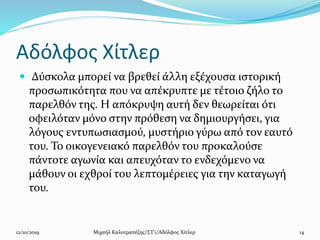 Αδόλφος Χίτλερ
 Δύσκολα μπορεί να βρεθεί άλλη εξέχουσα ιστορική
προσωπικότητα που να απέκρυπτε με τέτοιο ζήλο το
παρελθόν της. Η απόκρυψη αυτή δεν θεωρείται ότι
οφειλόταν μόνο στην πρόθεση να δημιουργήσει, για
λόγους εντυπωσιασμού, μυστήριο γύρω από τον εαυτό
του. Το οικογενειακό παρελθόν του προκαλούσε
πάντοτε αγωνία και απευχόταν το ενδεχόμενο να
μάθουν οι εχθροί του λεπτομέρειες για την καταγωγή
του.
12/10/2019 Μιχαήλ Καλοτραπέζης/ΣΤ'1/Αδόλφος Χίτλερ 14
 
