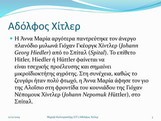 Αδόλφος Χίτλερ
 Η Άννα Μαρία αργότερα παντρεύτηκε τον άνεργο
πλανόδιο μυλωνά Γιόχαν Γκέοργκ Χίντλερ (Johann
Georg Hiedler) από το Σπίταλ (Spital). Το επίθετο
Hitler, Hiedler ή Hüttler φαίνεται να
είναι τσεχικής προέλευσης και σημαίνει
μικροϊδιοκτήτης αγρότης. Στη συνέχεια, καθώς το
ζευγάρι ήταν πολύ φτωχό, η Άννα Μαρία άφησε τον γιο
της Αλοΐσιο στη φροντίδα του κουνιάδου της Γιόχαν
Νέπομουκ Χίντλερ (Johann Nepomuk Hüttler), στο
Σπίταλ.
12/10/2019 Μιχαήλ Καλοτραπέζης/ΣΤ'1/Αδόλφος Χίτλερ 3
 