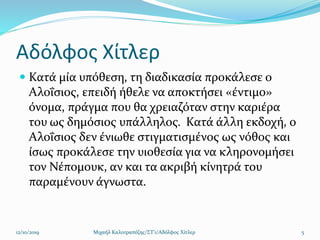 Αδόλφος Χίτλερ
 Κατά μία υπόθεση, τη διαδικασία προκάλεσε ο
Αλοΐσιος, επειδή ήθελε να αποκτήσει «έντιμο»
όνομα, πράγμα που θα χρειαζόταν στην καριέρα
του ως δημόσιος υπάλληλος. Κατά άλλη εκδοχή, ο
Αλοΐσιος δεν ένιωθε στιγματισμένος ως νόθος και
ίσως προκάλεσε την υιοθεσία για να κληρονομήσει
τον Νέπομουκ, αν και τα ακριβή κίνητρά του
παραμένουν άγνωστα.
12/10/2019 Μιχαήλ Καλοτραπέζης/ΣΤ'1/Αδόλφος Χίτλερ 5
 