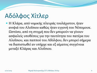 Αδόλφος Χίτλερ
 Η Κλάρα, από νομικής πλευράς τουλάχιστον, ήταν
ανιψιά του Αλοΐσιου καθώς ήταν εγγονή του Νέπομουκ.
Ωστόσο, από τη στιγμή που δεν μπορούν να γίνουν
ασφαλείς υποθέσεις για την ταυτότητα του πατέρα του
Αλοΐσιου, και παππού του Αδόλφου, δεν μπορεί σήμερα
να διαπιστωθεί αν υπήρχε και εξ αίματος συγγένεια
μεταξύ Κλάρας και Αλοΐσιου.
12/10/2019 Μιχαήλ Καλοτραπέζης/ΣΤ'1/Αδόλφος Χίτλερ 6
 