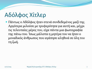 Αδόλφος Χίτλερ
 Πάντως ο Αδόλφος ήταν στενά συνδεδεμένος μαζί της.
Αργότερα μιλούσε με τρυφερότητα για αυτή και, μέχρι
τις τελευταίες μέρες του, είχα πάντα μια φωτογραφία
της πάνω του. Ίσως μάλιστα η μητέρα του να ήταν ο
μοναδικός άνθρωπος που αγάπησε αληθινά σε όλη του
τη ζωή.
12/10/2019 Μιχαήλ Καλοτραπέζης/ΣΤ'1/Αδόλφος Χίτλερ 7
 