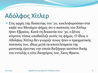 Αδόλφος Χίτλερ
 Στις αρχές της δεκαετίας του '20, κυκλοφορούσαν στα
καφέ του Μονάχου φήμες ότι ο παππούς του Χίτλερ
ήταν Εβραίος. Κατά τη δεκαετία του '30, ο ξένος
κίτρινος τύπος υποδαύλιζε αυτές τις φήμες. Ο ίδιος ο
Αδόλφος Χίτλερ δεν γνώριζε ποιος ήταν ο πραγματικός
παππούς του, ιδίως μετά τα αποτελέσματα της
μυστικής έρευνας την οποία διεξήγαγε κατόπιν δικής
του εντολής ο τότε δικηγόρος του, Χανς Φρανκ.
12/10/2019 Μιχαήλ Καλοτραπέζης/ΣΤ'1/Αδόλφος Χίτλερ 8
 