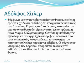 Αδόλφος Χίτλερ
 Σύμφωνα με την αυτοβιογραφία του Φρανκ, εκείνη η
έρευνα είχε δώσει ενδείξεις ότι πραγματικός παππούς
του ήταν ένας Εβραίος από το Γκρατς, στο σπίτι του
οποίου υποτίθεται ότι είχε εργαστεί ως υπηρέτρια η
Άννα Μαρία Σίκλγκρουμπερ. Ωστόσο η υπόθεση της
εβραϊκής καταγωγής έχει απορριφθεί οριστικά από
τους σημερινούς ιστορικούς και η ταυτότητα του
παππού του Χίτλερ παραμένει αβέβαιη. Ο σύγχρονος
ιστορικός Ίαν Κέρσοου απορρίπτει τελείως την
πιθανότητα να έδωσε ο Χίτλερ τέτοια εντολή στον
Φρανκ.
12/10/2019 Μιχαήλ Καλοτραπέζης/ΣΤ'1/Αδόλφος Χίτλερ 9
 