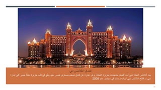 27
‫دبي‬ ‫اطالنتس‬ ‫فندق‬
‫نخ‬ ‫جزيرة‬ ‫قلب‬ ‫في‬ ‫يقع‬ ‫نجوم‬ ‫خمس‬ ‫بمستوى‬ ‫ضخم‬ ‫فندق‬ ‫عن‬ ‫عبارة‬ ‫وهو‬ ،‫النخلة‬ ‫جزيرة‬ ‫منتجعات‬ ‫أفضل‬ ‫أحد‬ ‫دبي‬ ‫النخلة‬ ‫أتالنتس‬ ‫يعد‬
‫إمارة‬ ‫في‬ ‫جميرا‬ ‫لة‬
‫عام‬ ‫سبتمبر‬ ‫في‬ ً‫ا‬‫رسمي‬ ‫أبوابه‬ ‫دبي‬ ‫اتالنتس‬ ‫وافتتح‬ ،‫دبي‬
2008
 
