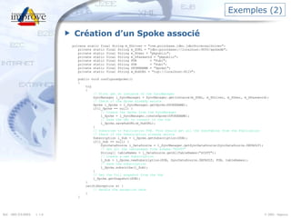 Exemples (2) Création d’un Spoke associé private static final String m_SDriver = "com.pointbase.jdbc.jdbcUniversalDriver"; private static final String m_SURL = "jdbc:pointbase://localhost:9093/spokedb"; private static final String m_SUser = "pbpublic"; private static final String m_SPassword = "pbpublic"; private static final String PUB  = "Pub1"; private static final String SUB  = "Sub1"; private static final String SPOKENAME = "Spoke1"; private static final String m_HubURL = "tcp://localhost:8123"; public void configureSpoke1() { try { // First get an instance of the SyncManager  SyncManager l_SyncManager = SyncManager.getInstance(m_SURL, m_SDriver, m_SUser, m_SPassword); // Check if the Spoke already exists Spoke l_Spoke = l_SyncManager.getSpoke(SPOKENAME); if(l_Spoke == null) { // Create the Spoke from the SyncManager l_Spoke = l_SyncManager.createSpoke(SPOKENAME); // Save the URL to connect to the hub l_Spoke.saveHubURL(m_HubURL); } // Subscribe to Publication PUB. This should get all the SyncTables from the Publication // Check if the Subscription already exists Subscription l_Sub = l_Spoke.getSubscription(SUB); if(l_Sub == null) { SyncDataSource l_DataSource = l_SyncManager.getSyncDataSource(SyncDataSource.DEFAULT); // Get all the tablenames from schema "SCOTT" String[] tableNames = l_DataSource.getAllTableNames("SCOTT"); // Create a new Subscription l_Sub = l_Spoke.newSubscription(SUB, SyncDataSource.DEFAULT, PUB, tableNames); // Save the Subscription l_Spoke.subscribe(l_Sub); } // Get the full snapshot from the Hub l_Spoke.getSnapshot(SUB); } catch(Exception e) { // Handle the exception here } } 