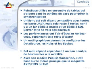 Conclusion PointBase utilise un ensemble de tables qui s’ajoute dans le schéma de base pour gérer la synchronisation UniSync est soit disant compatible avec toutes les bases JAVA mais cela reste à tester, car il y a un jar dédié à Oracle et un dédié à SQL Server et je ne vois pas pourquoi Les performances ont l’air d’être au rendez-vous, cependant cela reste à tester Un outil graphique permet de configurer les DataSource, les Hubs et les Spokes Cet outil répond cependant à un bon nombre de besoins liés à la mobilité Avec son modèle Publish/Subscribe, il est basé sur le même principe que la maquette AXIS/JMS de IME 