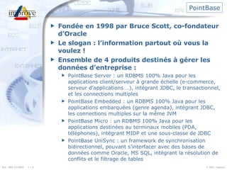 PointBase Fondée en 1998 par Bruce Scott, co-fondateur d’Oracle Le slogan : l’information partout où vous la voulez ! Ensemble de 4 produits destinés à gérer les données d’entreprise : PointBase Server : un RDBMS 100% Java pour les applications client/serveur à grande échelle (e-commerce, serveur d’applications …), intégrant JDBC, le transactionnel, et les connections multiples PointBase Embedded : un RDBMS 100% Java pour les applications embarquées (genre agenda), intégrant JDBC, les connections multiples sur la même JVM PointBase Micro : un RDBMS 100% Java pour les applications destinées au terminaux mobiles (PDA, téléphones), intégrant MIDP et une sous-classe de JDBC PointBase UniSync : un framework de synchronisation bidirectionnel, pouvant s’interfacer avec des bases de données comme Oracle, MS SQL, intégrant la résolution de conflits et le filtrage de tables 