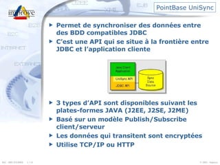 PointBase UniSync Permet de synchroniser des données entre des BDD compatibles JDBC C’est une API qui se situe à la frontière entre JDBC et l’application cliente 3 types d’API sont disponibles suivant les plates-formes JAVA (J2EE, J2SE, J2ME) Basé sur un modèle Publish/Subscribe client/serveur Les données qui transitent sont encryptées Utilise TCP/IP ou HTTP 