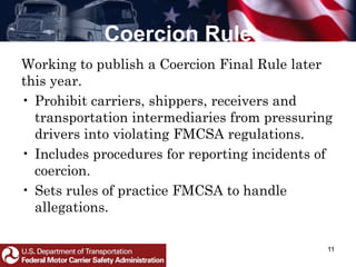 Coercion Rule
11
Working to publish a Coercion Final Rule later
this year.
• Prohibit carriers, shippers, receivers and
transportation intermediaries from pressuring
drivers into violating FMCSA regulations.
• Includes procedures for reporting incidents of
coercion.
• Sets rules of practice FMCSA to handle
allegations.
 