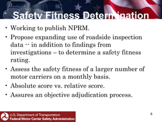 Safety Fitness Determination
8
• Working to publish NPRM.
• Propose expanding use of roadside inspection
data -- in addition to findings from
investigations – to determine a safety fitness
rating.
• Assess the safety fitness of a larger number of
motor carriers on a monthly basis.
• Absolute score vs. relative score.
• Assures an objective adjudication process.
 