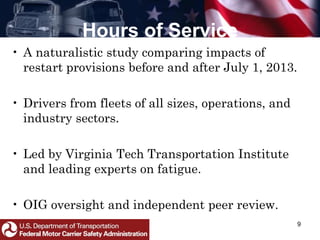 Hours of Service
• A naturalistic study comparing impacts of
restart provisions before and after July 1, 2013.
• Drivers from fleets of all sizes, operations, and
industry sectors.
• Led by Virginia Tech Transportation Institute
and leading experts on fatigue.
• OIG oversight and independent peer review.
9
 