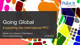 @MaddieMarketer | #GlobalPPC
Going Global
Expanding into International PPC
Maddie Cary | Director of Paid Search
Point It Digital Marketing 07.06.2016
 