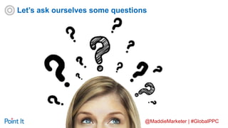 @MaddieMarketer | #GlobalPPC
Let’s ask ourselves some questions
 