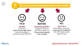 @MaddieMarketer | #GlobalPPC
YES!
Considering INTL?
Maybe you’d like to
use PPC to determine
if you should expand
into a market
Can’t do it
Can’t deliver, can’t sell –
some sort of roadblock?
INTL PPC likely not the
right fit for you
MAYBE NO
Alright!
Focus on a
lower-funnel, high intent
keyword strategy to
achieve the best ROI/CPA
 