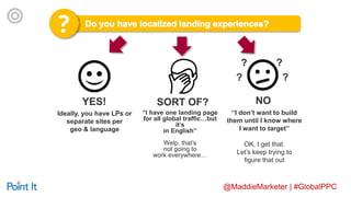 @MaddieMarketer | #GlobalPPC
YES!
“I have one landing page
for all global traffic…but
it’s
in English”
Welp, that’s
not going to
work everywhere…
“I don’t want to build
them until I know where
I want to target”
OK, I get that.
Let’s keep trying to
figure that out
SORT OF? NO
Ideally, you have LPs or
separate sites per
geo & language
?
??
?
 