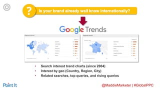 @MaddieMarketer | #GlobalPPC
• Search interest trend charts (since 2004)
• Interest by geo (Country, Region, City)
• Related searches, top queries, and rising queries
 