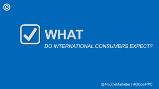 @MaddieMarketer | #GlobalPPC@MaddieMarketer | #GlobalPPC
WHAT
DO INTERNATIONAL CONSUMERS EXPECT?
 