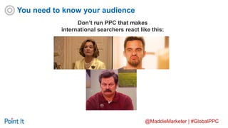 @MaddieMarketer | #GlobalPPC
Don’t run PPC that makes
international searchers react like this:
You need to know your audience
 