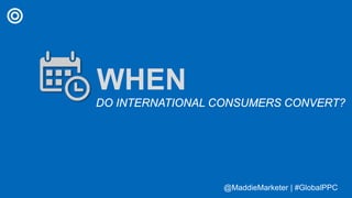 @MaddieMarketer | #GlobalPPC@MaddieMarketer | #GlobalPPC
WHEN
DO INTERNATIONAL CONSUMERS CONVERT?
 