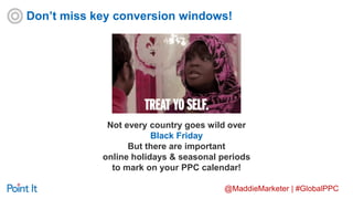 @MaddieMarketer | #GlobalPPC
Not every country goes wild over
Black Friday
But there are important
online holidays & seasonal periods
to mark on your PPC calendar!
Don’t miss key conversion windows!
 