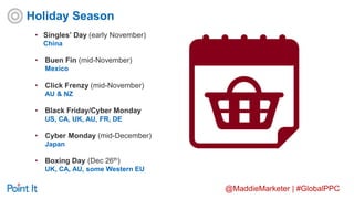 @MaddieMarketer | #GlobalPPC
• Singles’ Day (early November)
China
• Buen Fin (mid-November)
Mexico
• Click Frenzy (mid-November)
AU & NZ
• Black Friday/Cyber Monday
US, CA, UK, AU, FR, DE
• Cyber Monday (mid-December)
Japan
• Boxing Day (Dec 26th)
UK, CA, AU, some Western EU
Holiday Season
 