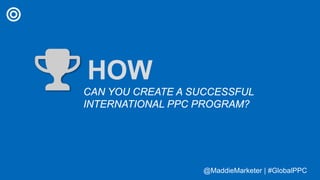 @MaddieMarketer | #GlobalPPC@MaddieMarketer | #GlobalPPC
HOW
CAN YOU CREATE A SUCCESSFUL
INTERNATIONAL PPC PROGRAM?
 