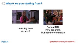 @MaddieMarketer | #GlobalPPC
Starting from
scratch!
Got an INTL
PPC program,
but need to centralize
Where are you starting from?
 