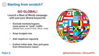 @MaddieMarketer | #GlobalPPC
GO GLOBAL!
Launch a Rest of World campaign
with just your Brand keywords
• Exclude markets/regions
more prone to “junk” traffic
(Middle East, some of CEE, Africa, India)
• Keep budgets low
• Add negatives regularly
• Collect initial data, then pull geos
from Dimensions report
Starting from scratch?
 