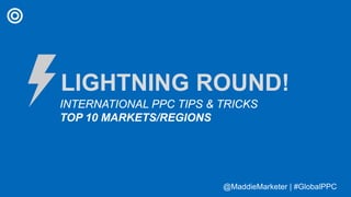 @MaddieMarketer | #GlobalPPC@MaddieMarketer | #GlobalPPC
LIGHTNING ROUND!
INTERNATIONAL PPC TIPS & TRICKS
TOP 10 MARKETS/REGIONS
 