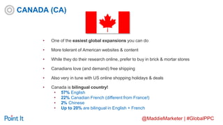@MaddieMarketer | #GlobalPPC
• One of the easiest global expansions you can do
• More tolerant of American websites & content
• While they do their research online, prefer to buy in brick & mortar stores
• Canadians love (and demand) free shipping
• Also very in tune with US online shopping holidays & deals
• Canada is bilingual country!
• 57% English
• 22% Canadian French (different from France!)
• 2% Chinese
• Up to 20% are bilingual in English + French
CANADA (CA)
 