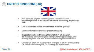 @MaddieMarketer | #GlobalPPC
• Just because English speaking doesn’t mean easy win --
very competitive in all sectors of online marketing, especially
PPC
• One of the most active e-commerce markets globally
• Most comfortable with online grocery shopping
• Biggest mistake is thinking US English = UK English .
Be especially careful with your ad copy, landing page copy, and
building keyword lists with words that don’t register with British
• Google will often roll out algorithm changes or SERP testing to the
UK before or following the US, so keep an eye on that!
UNITED KINGDOM (UK)
 