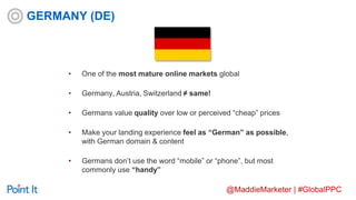 @MaddieMarketer | #GlobalPPC
• One of the most mature online markets global
• Germany, Austria, Switzerland ≠ same!
• Germans value quality over low or perceived “cheap” prices
• Make your landing experience feel as “German” as possible,
with German domain & content
• Germans don’t use the word “mobile” or “phone”, but most
commonly use “handy”
GERMANY (DE)
 
