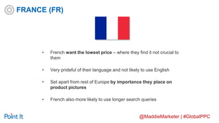 @MaddieMarketer | #GlobalPPC
• French want the lowest price – where they find it not crucial to
them
• Very prideful of their language and not likely to use English
• Set apart from rest of Europe by importance they place on
product pictures
• French also more likely to use longer search queries
FRANCE (FR)
 