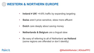 @MaddieMarketer | #GlobalPPC
• Ireland ≠ UK! +4-8% traffic by expanding targeting
• Swiss aren’t price sensitive, skew more affluent
• Dutch care deeply about saving money
• Netherlands & Belgium are a lingual stew
• Be wary of referring to all of Netherland as Holland
(some regions are offended or don’t identify)
WESTERN & NORTHERN EUROPE
 