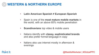 @MaddieMarketer | #GlobalPPC
• Latin American Spanish ≠ European Spanish
• Spain is one of the most mature mobile markets in
the world, with an above 85% mobile penetration
• Scandinavians top video & mobile users
• Italians identify with classy, sophisticated brands
and also prefer formal language in copy
• Italians also use internet mostly in afternoon &
evenings
WESTERN & NORTHERN EUROPE
 