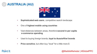 @MaddieMarketer | #GlobalPPC
• Sophisticated web users, competitive search landscape
• One of highest mobile using countries
• Vast distances between areas, therefore second in per capita
e-commerce spending
• Used to buying foreign brands, loyal to Aussie/Kiwi brands
• Price sensitive, but often buy “local” for a little more $
AUSTRALIA (AU)
 