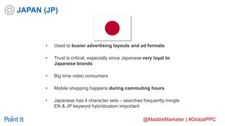@MaddieMarketer | #GlobalPPC
• Used to busier advertising layouts and ad formats
• Trust is critical, especially since Japanese very loyal to
Japanese brands
• Big time video consumers
• Mobile shopping happens during commuting hours
• Japanese has 4 character sets – searches frequently mingle
EN & JP keyword hybridization important
JAPAN (JP)
 