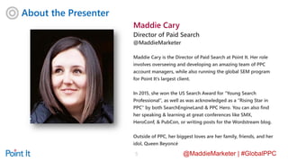 @MaddieMarketer | #GlobalPPC
About the Presenter
5
Maddie Cary
Director of Paid Search
@MaddieMarketer
Maddie Cary is the Director of Paid Search at Point It. Her role
involves overseeing and developing an amazing team of PPC
account managers, while also running the global SEM program
for Point It’s largest client.
In 2015, she won the US Search Award for “Young Search
Professional”, as well as was acknowledged as a “Rising Star in
PPC” by both SearchEngineLand & PPC Hero. You can also find
her speaking & learning at great conferences like SMX,
HeroConf, & PubCon, or writing posts for the Wordstream blog.
Outside of PPC, her biggest loves are her family, friends, and her
idol, Queen Beyoncé
 