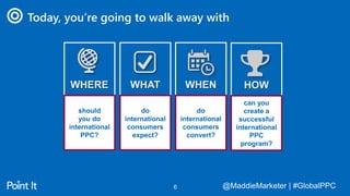 @MaddieMarketer | #GlobalPPC@MaddieMarketer | #GlobalPPC6
Today, you’re going to walk away with
WHERE
should
you do
international
PPC?
WHAT
do
international
consumers
expect?
WHEN
do
international
consumers
convert?
HOW
can you
create a
successful
international
PPC
program?
 