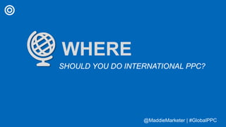@MaddieMarketer | #GlobalPPC@MaddieMarketer | #GlobalPPC
WHERE
SHOULD YOU DO INTERNATIONAL PPC?
 