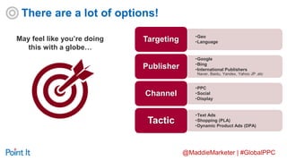@MaddieMarketer | #GlobalPPC
May feel like you’re doing
this with a globe…
•Geo
•LanguageTargeting
•Google
•Bing
•International Publishers
Naver, Baidu, Yandex, Yahoo JP ,etc
Publisher
•PPC
•Social
•Display
Channel
•Text Ads
•Shopping (PLA)
•Dynamic Product Ads (DPA)
Tactic
There are a lot of options!
 