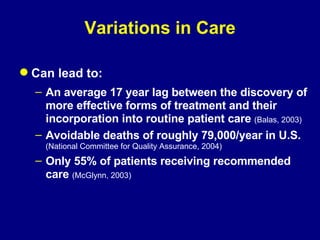 Variations in Care Can lead to: An average 17 year lag between the discovery of more effective forms of treatment and their incorporation into routine patient care  (Balas, 2003) Avoidable deaths of roughly 79,000/year in U.S. (National Committee for Quality Assurance, 2004) Only 55% of patients receiving recommended care  (McGlynn, 2003) 