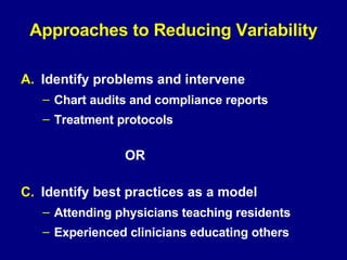 Approaches to Reducing Variability Identify problems and intervene Chart audits and compliance reports Treatment protocols OR Identify best practices as a model Attending physicians teaching residents Experienced clinicians educating others  