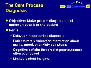 The Care Process:  Diagnosis Objective: Make proper diagnosis and communicate it to the patient Perils Delayed ⁄ Inappropriate diagnosis Patients rarely volunteer information about mania, mood, or anxiety symptoms Cognitive deficits that predict poor outcomes often overlooked  Limited patient insights 