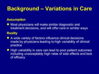 Background – Variations in Care Assumption Most physicians will make similar diagnostic and treatment decisions, and will offer care in similar ways Reality A wide variety of factors influence clinical decisions made by physicians leading to high variability of clinical practice High variability in care can lead to poor patient outcomes including unacceptably high rates of side effects and lack of efficacy 