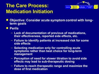 The Care Process:  Medication Initiation Objective: Consider acute symptom control with long- term goals Perils Lack of documentation of previous of medications, their effectiveness, reported side effects, etc. Failure to identify patients at increased risk for some side effects  Selecting medication only for controlling acute symptoms rather than best choice for long-term management Perception of need for slower titration to avoid side effects may lead to sub-therapeutic dosing Failure to reach therapeutic range and maximize the dose of first medication 
