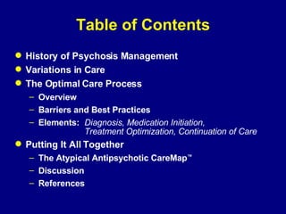 Table of Contents History of Psychosis Management Variations in Care The Optimal Care Process  Overview Barriers and Best Practices Elements: Diagnosis, Medication Initiation,  Treatment Optimization, Continuation of Care Putting It All Together The Atypical Antipsychotic CareMap ™ Discussion References 