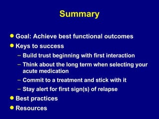 Summary Goal: Achieve best functional outcomes Keys to success Build trust beginning with first interaction Think about the long term when selecting your acute medication  Commit to a treatment and stick with it Stay alert for first sign(s) of relapse Best practices Resources 