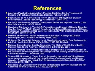 References American Psychiatric Association. Practice Guideline for the Treatment of Patients with Schizophrenia, Second Edition: February, 2004. Bagnall AM, et. Al. A systematic review of atypical antipsychotic drugs in schizophrenia.  Health Technology Assessment  . 2003;7(13). Balas EA. Information Systems Can Prevent Errors and Improve Quality.  J Am Med Inform Assoc . 2001;8:398-99. Hirschfeld RM, Lewis L, Vornik LA. Perceptions and Impact of Bipolar Disorder: How Far Have We Really Come? Results of the National Depressive and Manic-Depressive Association 2000 Survey of Individuals With Bipolar Disorder.  J Clin Psychiatry . 2003;64:161-74. Institute of Medicine. Health Professions Education: A Bridge to Quality. Washington, D.C.: National Academy Press, 2003. McGlynn EA, Asch SM, Adams J, et al. The Quality of Health Care Delivered to Adults in the United States.  N Engl J Med . 2003;348:2635-45. National Committee for Quality Assurance. The State of Health Care Quality: Industry Trends and Analysis. Washington, D.C.: NCQA, 2004. National Institute for Clinical Excellence. Schizophrenia: Core interventions in the treatment and management of schizophrenia in primary and secondary care. Clinical Guideline 1, December 2002. Tsuang MT, Nossova N, Yager T, et al. Assessing the validity of blood-based gene expression profiles for the classification of schizophrenia and bipolar disorder: A preliminary report. Part B: Neuropsychiatric Genetics.  Am J Med Genetics.  2005;133B:1-5. Wennberg JE. Unwarranted Variations in Healthcare delivery: Implications for Academic Medical Centres.  BMJ . 2002;325:961-64. 